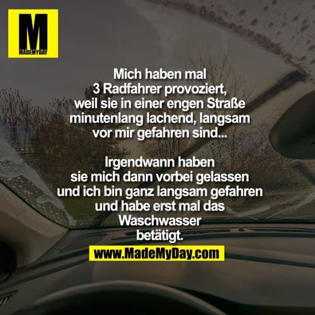 Mich haben mal
3 Radfahrer provoziert,
weil sie in einer engen Straße
minutenlang lachend, langsam
vor mir gefahren sind...
Irgendwann haben
sie mich dann vorbei gelassen
und ich bin ganz langsam gefahren
und habe erst mal das
Waschwasser
betätigt. - Inspiration, Zitate & Sprüche | MadeMyDay | Jetzt entdecken & teilen Mich haben mal
3 Radfahrer provoziert,
weil sie in einer engen Straße
minutenlang lachend, langsam
vor mir gefahren sind...
Irgendwann haben
sie mich dann vorbei gelassen
und ich bin ganz langsam gefahren
und habe erst mal das
Waschwasser
betätigt. - Inspirierendes Zitat mit Bild