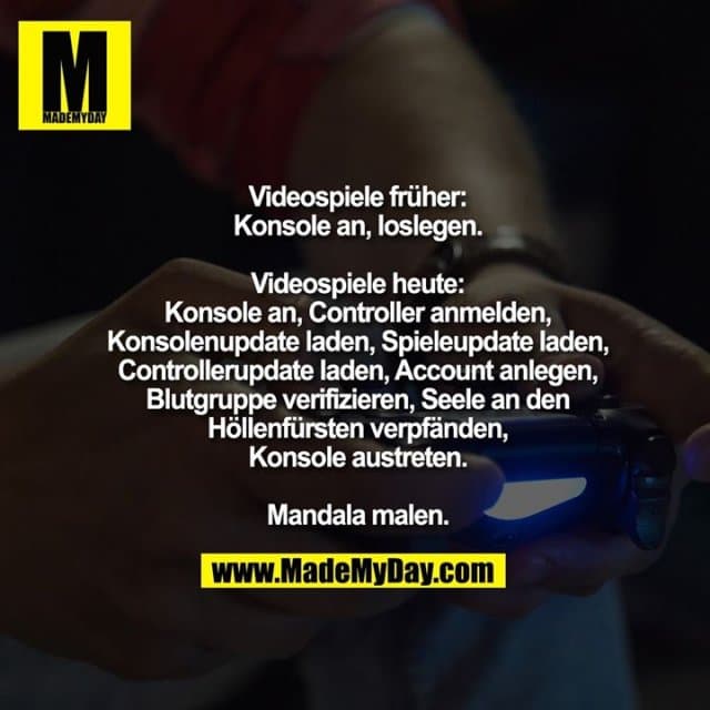 Videospiele früher:
Konsole an, loslegen.
Videospiele heute:
Konsole an, Controller anmelden,
Konsolenupdate laden, Spielupdate laden, Controllerupdate laden,
Account anlegen, Blutgruppe verifizieren, Seele an den Höllenfürsten verpfänden, Konsole austreten.
Mandala malen. - Inspiration, Zitate & Sprüche | MadeMyDay | Jetzt entdecken & teilen Videospiele früher:
Konsole an, loslegen.
Videospiele heute:
Konsole an, Controller anmelden,
Konsolenupdate laden, Spielupdate laden, Controllerupdate laden,
Account anlegen, Blutgruppe verifizieren, Seele an den Höllenfürsten verpfänden, Konsole austreten.
Mandala malen. - Inspirierendes Zitat mit Bild