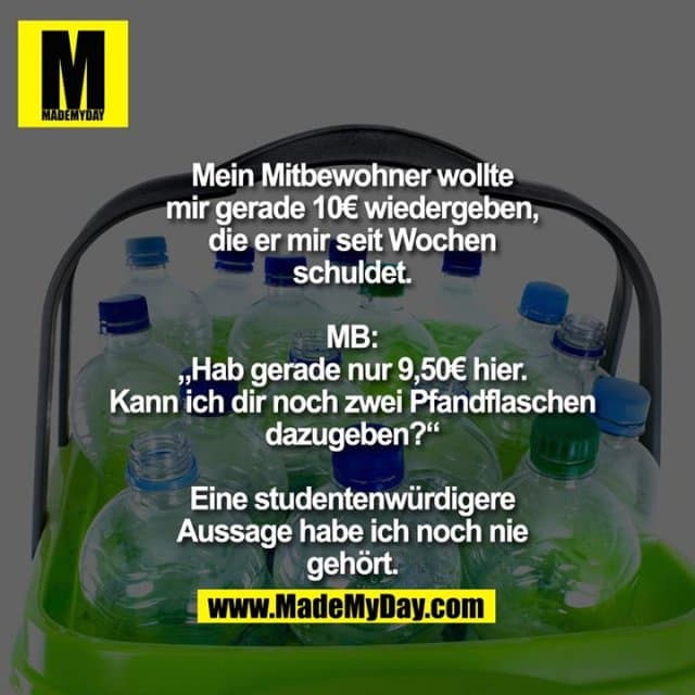 Mein Mitbewohner wollte mir gerade 10€ wiedergeben, die er mir seit Wochen schuldet. MB: „Hab gerade nur 9,50€ hier. Kann ich dir noch zwei Pfandflaschen dazugeben?“
Eine studentenwürdigere Aussage habe ich noch nie gehört. - Inspiration, Zitate & Sprüche | MadeMyDay | Jetzt entdecken & teilen Mein Mitbewohner wollte mir gerade 10€ wiedergeben, die er mir seit Wochen schuldet. MB: „Hab gerade nur 9,50€ hier. Kann ich dir noch zwei Pfandflaschen dazugeben?“
Eine studentenwürdigere Aussage habe ich noch nie gehört. - Inspirierendes Zitat mit Bild