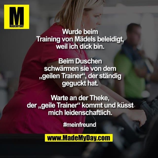 Wurde beim
Training von Mädels beleidigt,
weil ich dick bin.
Beim Duschen
schwärmen sie von dem
„geilen Trainer“, der ständig
geguckt hat.
Warte an der Theke,
der „geile Trainer“ kommt und küsst
mich leidenschaftlich.
#meinfreund - Inspiration, Zitate & Sprüche | MadeMyDay | Jetzt entdecken & teilen Wurde beim
Training von Mädels beleidigt,
weil ich dick bin.
Beim Duschen
schwärmen sie von dem
„geilen Trainer“, der ständig
geguckt hat.
Warte an der Theke,
der „geile Trainer“ kommt und küsst
mich leidenschaftlich.
#meinfreund - Inspirierendes Zitat mit Bild