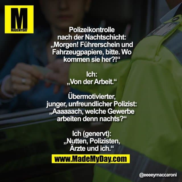 Polizeikontrolle
nach der Nachtschicht:
„Morgen! Führerschein und
Fahrzeugpapiere, bitte. Wo
kommen sie her?!“
Ich:
„Von der Arbeit.“
Übermotivierter,
junger, unfreundlicher Polizist:
„Aaaaaach, welche Gewerbe
arbeiten denn nachts?“
Ich (genervt):
„Nutten, Polizisten,
Ärzte und ich.“ - Inspiration, Zitate & Sprüche | MadeMyDay | Jetzt entdecken & teilen Polizeikontrolle
nach der Nachtschicht:
„Morgen! Führerschein und
Fahrzeugpapiere, bitte. Wo
kommen sie her?!“
Ich:
„Von der Arbeit.“
Übermotivierter,
junger, unfreundlicher Polizist:
„Aaaaaach, welche Gewerbe
arbeiten denn nachts?“
Ich (genervt):
„Nutten, Polizisten,
Ärzte und ich.“ - Inspirierendes Zitat mit Bild