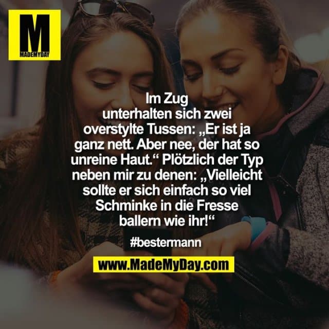 Im Zug
unterhalten sich zwei
overstylte Tussen: „Er ist ja
ganz nett. Aber nee, der hat so
unreine Haut.“ Plötzlich der Typ
neben mir zu denen: „Vielleicht
sollte er sich einfach so viel
Schminke in die Fresse
ballern wie ihr!“
#bestermann - Inspiration, Zitate & Sprüche | MadeMyDay | Jetzt entdecken & teilen Im Zug
unterhalten sich zwei
overstylte Tussen: „Er ist ja
ganz nett. Aber nee, der hat so
unreine Haut.“ Plötzlich der Typ
neben mir zu denen: „Vielleicht
sollte er sich einfach so viel
Schminke in die Fresse
ballern wie ihr!“
#bestermann - Inspirierendes Zitat mit Bild