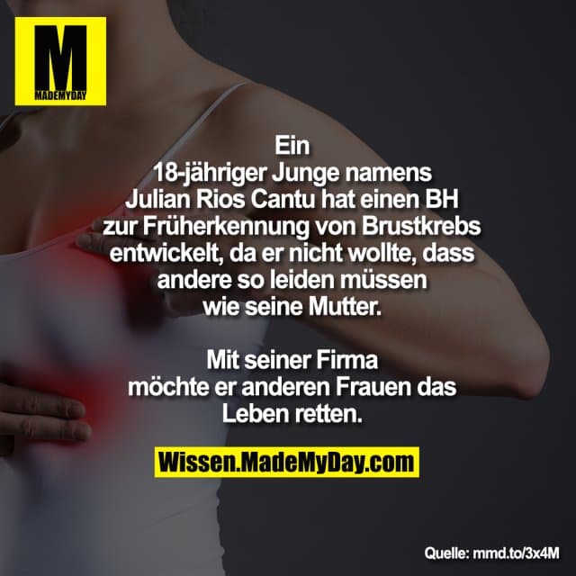 Ein 18-jähriger Junge namens
Julian Rios Cantu hat einen BH zur
Früherkennung von Brustkrebs
entwickelt, da er nicht wollte, dass
andere so leiden müssen wie seine
Mutter. Mit seiner Firma möchte er
anderen Frauen das Leben retten. - Inspiration, Zitate & Sprüche | MadeMyDay | Jetzt entdecken & teilen Ein 18-jähriger Junge namens
Julian Rios Cantu hat einen BH zur
Früherkennung von Brustkrebs
entwickelt, da er nicht wollte, dass
andere so leiden müssen wie seine
Mutter. Mit seiner Firma möchte er
anderen Frauen das Leben retten. - Inspirierendes Zitat mit Bild