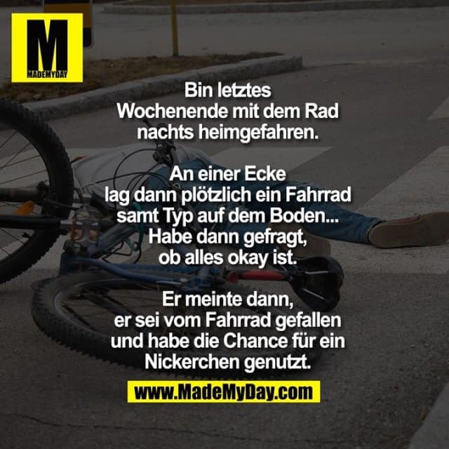 Bin letztes
Wochenende mit dem Rad
nachts heimgefahren.
An einer Ecke
lag dann plötzlich ein Fahrrad
samt Typ auf dem Boden...
Habe dann gefragt,
ob alles okay ist.
Er meinte dann,
er sei vom Fahrrad gefallen
und habe die Chance für ein
Nickerchen genutzt. - Inspiration, Zitate & Sprüche | MadeMyDay | Jetzt entdecken & teilen Bin letztes
Wochenende mit dem Rad
nachts heimgefahren.
An einer Ecke
lag dann plötzlich ein Fahrrad
samt Typ auf dem Boden...
Habe dann gefragt,
ob alles okay ist.
Er meinte dann,
er sei vom Fahrrad gefallen
und habe die Chance für ein
Nickerchen genutzt. - Inspirierendes Zitat mit Bild