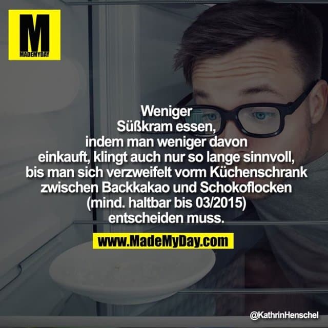 Weniger Süßkram essen, indem
man weniger davon einkauft,
klingt auch nur so lange
sinnvoll, bis man sich verzweifelt
vorm Küchenschrank zwischen
Backkakao und Schokoflocken
(mind. haltbar bis 03/2015)
entscheiden muss. - Inspiration, Zitate & Sprüche | MadeMyDay | Jetzt entdecken & teilen Weniger Süßkram essen, indem
man weniger davon einkauft,
klingt auch nur so lange
sinnvoll, bis man sich verzweifelt
vorm Küchenschrank zwischen
Backkakao und Schokoflocken
(mind. haltbar bis 03/2015)
entscheiden muss. - Inspirierendes Zitat mit Bild