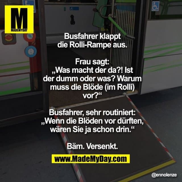 Busfahrer klappt die Rolli-Rampe aus.
Frau sagt: „Was macht der da?! Ist der
dumm oder was? Warum muss die Blöde
(im Rolli) vor?“
Busfahrer, sehr routiniert: „Wenn die
Blöden vor dürften, wären Sie ja
schon drin.“
Bäm. Versenkt. - Inspiration, Zitate & Sprüche | MadeMyDay | Jetzt entdecken & teilen Busfahrer klappt die Rolli-Rampe aus.
Frau sagt: „Was macht der da?! Ist der
dumm oder was? Warum muss die Blöde
(im Rolli) vor?“
Busfahrer, sehr routiniert: „Wenn die
Blöden vor dürften, wären Sie ja
schon drin.“
Bäm. Versenkt. - Inspirierendes Zitat mit Bild