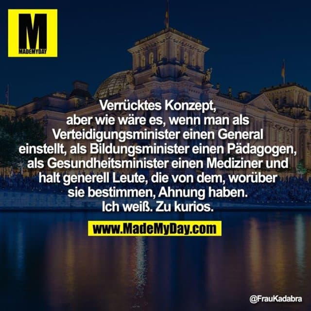 Verrücktes Konzept, aber wie wäre es,
wenn man als Verteidigungsminister
einen General einstellt, als
Bildungsminister einen Pädagogen, als
Gesundheitsminister einen Mediziner
und halt generell Leute, die von dem,
worüber sie bestimmen, Ahnung haben.
Ich weiß. Zu kurios. - Inspiration, Zitate & Sprüche | MadeMyDay | Jetzt entdecken & teilen Verrücktes Konzept, aber wie wäre es,
wenn man als Verteidigungsminister
einen General einstellt, als
Bildungsminister einen Pädagogen, als
Gesundheitsminister einen Mediziner
und halt generell Leute, die von dem,
worüber sie bestimmen, Ahnung haben.
Ich weiß. Zu kurios. - Inspirierendes Zitat mit Bild