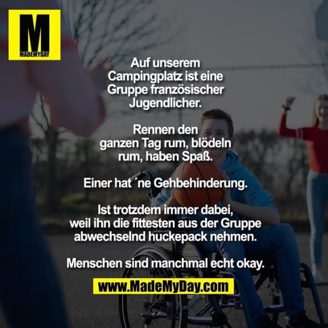 Auf unserem
Campingplatz ist eine
Gruppe französischer
Jugendlicher.
Rennen den
ganzen Tag rum, blödeln
rum, haben Spaß.
Einer hat ´ne Gehbehinderung.
Ist trotzdem immer dabei,
weil ihn die fittesten aus der Gruppe
abwechselnd huckepack nehmen.
Menschen sind manchmal echt okay. - Inspiration, Zitate & Sprüche | MadeMyDay | Jetzt entdecken & teilen Auf unserem
Campingplatz ist eine
Gruppe französischer
Jugendlicher.
Rennen den
ganzen Tag rum, blödeln
rum, haben Spaß.
Einer hat ´ne Gehbehinderung.
Ist trotzdem immer dabei,
weil ihn die fittesten aus der Gruppe
abwechselnd huckepack nehmen.
Menschen sind manchmal echt okay. - Inspirierendes Zitat mit Bild