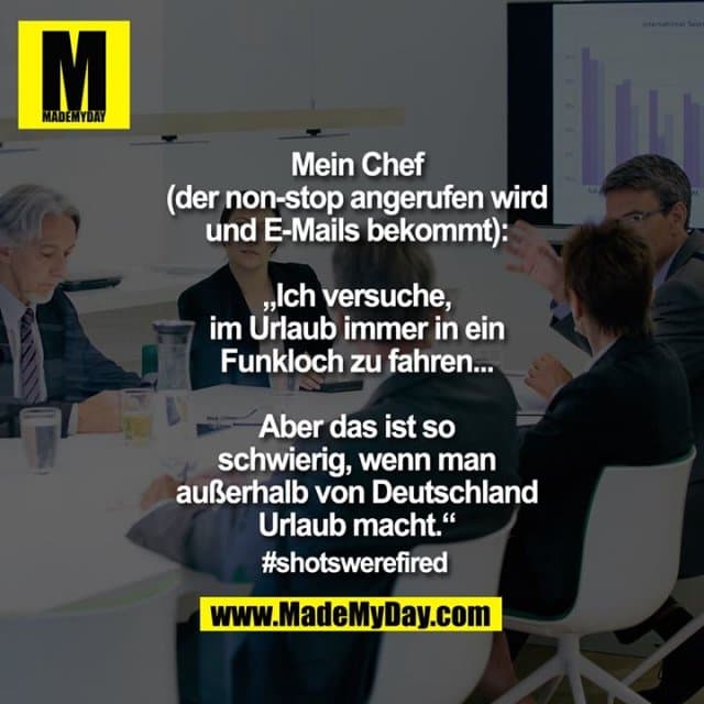 Mein Chef
(der non-stop angerufen wird
und E-Mails bekommt):
„Ich versuche,
im Urlaub immer in ein
Funkloch zu fahren...
Aber das ist so
schwierig, wenn man
außerhalb von Deutschland
Urlaub macht.“
#shotswerefired - Inspiration, Zitate & Sprüche | MadeMyDay | Jetzt entdecken & teilen Mein Chef
(der non-stop angerufen wird
und E-Mails bekommt):
„Ich versuche,
im Urlaub immer in ein
Funkloch zu fahren...
Aber das ist so
schwierig, wenn man
außerhalb von Deutschland
Urlaub macht.“
#shotswerefired - Inspirierendes Zitat mit Bild