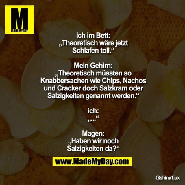 Ich im Bett:
„Theoretisch wäre jetzt
Schlafen toll.“
Mein Gehirn:
„Theoretisch müssten so
Knabbersachen wie Chips, Nachos
und Cracker doch Salzkram oder
Salzigkeiten genannt werden.“
ich:
„...“
Magen:
„Haben wir noch
Salzigkeiten da?“ - Inspiration, Zitate & Sprüche | MadeMyDay | Jetzt entdecken & teilen Ich im Bett:
„Theoretisch wäre jetzt
Schlafen toll.“
Mein Gehirn:
„Theoretisch müssten so
Knabbersachen wie Chips, Nachos
und Cracker doch Salzkram oder
Salzigkeiten genannt werden.“
ich:
„...“
Magen:
„Haben wir noch
Salzigkeiten da?“ - Inspirierendes Zitat mit Bild