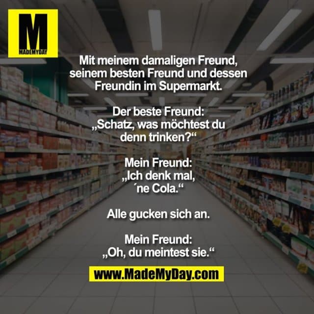 Mit meinem damaligen Freund,
seinem besten Freund und dessen
Freundin im Supermarkt.
Der beste Freund:
„Schatz, was möchtest du
denn trinken?“
Mein Freund:
„Ich denk mal,
´ne Cola.“
Alle gucken sich an.
Mein Freund:
„Oh, du meintest sie.“ - Inspiration, Zitate & Sprüche | MadeMyDay | Jetzt entdecken & teilen Mit meinem damaligen Freund,
seinem besten Freund und dessen
Freundin im Supermarkt.
Der beste Freund:
„Schatz, was möchtest du
denn trinken?“
Mein Freund:
„Ich denk mal,
´ne Cola.“
Alle gucken sich an.
Mein Freund:
„Oh, du meintest sie.“ - Inspirierendes Zitat mit Bild