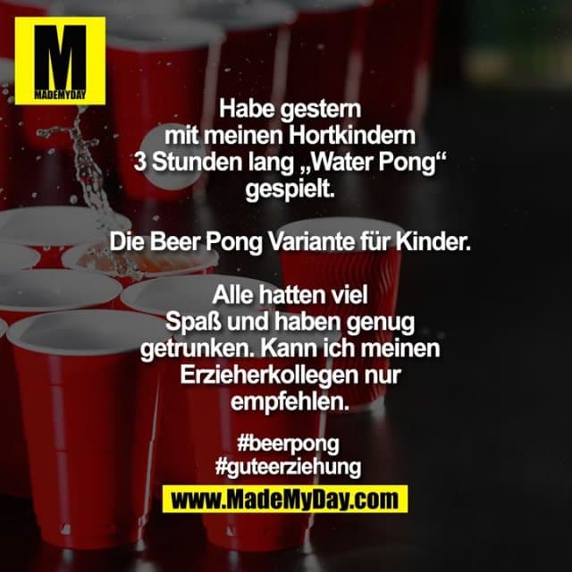 Habe gestern
mit meinen Hortkindern
3 Stunden lang „Water Pong“
gespielt.
Die Beer Pong Variante für Kinder.
Alle hatten viel
Spaß und haben genug
getrunken. Kann ich meinen
Erzieherkollegen nur
empfehlen.
#beerpong
#guteerziehung - Inspiration, Zitate & Sprüche | MadeMyDay | Jetzt entdecken & teilen Habe gestern
mit meinen Hortkindern
3 Stunden lang „Water Pong“
gespielt.
Die Beer Pong Variante für Kinder.
Alle hatten viel
Spaß und haben genug
getrunken. Kann ich meinen
Erzieherkollegen nur
empfehlen.
#beerpong
#guteerziehung - Inspirierendes Zitat mit Bild