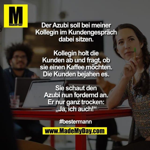 Der Azubi soll bei meiner
Kollegin im Kundengespräch
dabei sitzen.
Kollegin holt die
Kunden ab und fragt, ob
sie einen Kaffee möchten.
Die Kunden bejahen es.
Sie schaut den
Azubi nun fordernd an.
Er nur ganz trocken:
„Ja, ich auch!“
#bestermann - Inspiration, Zitate & Sprüche | MadeMyDay | Jetzt entdecken & teilen Der Azubi soll bei meiner
Kollegin im Kundengespräch
dabei sitzen.
Kollegin holt die
Kunden ab und fragt, ob
sie einen Kaffee möchten.
Die Kunden bejahen es.
Sie schaut den
Azubi nun fordernd an.
Er nur ganz trocken:
„Ja, ich auch!“
#bestermann - Inspirierendes Zitat mit Bild