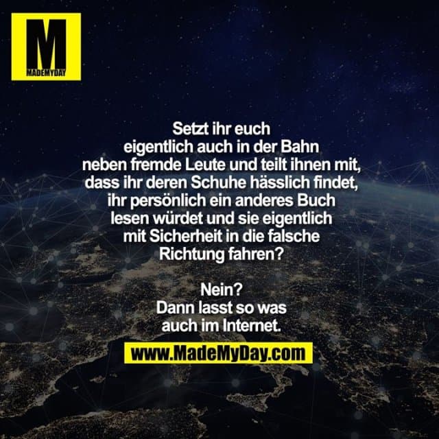 Setzt ihr euch eigentlich auch in
der Bahn neben fremde Leute und
teilt ihnen mit, dass ihr deren Schuhe
hässlich findet, ihr persönlich ein
anderes Buch lesen würdet und
sie eigentlich mit Sicherheit in
die falsche Richtung fahren?
Nein? Dann lasst so was
auch im Internet. - Inspiration, Zitate & Sprüche | MadeMyDay | Jetzt entdecken & teilen Setzt ihr euch eigentlich auch in
der Bahn neben fremde Leute und
teilt ihnen mit, dass ihr deren Schuhe
hässlich findet, ihr persönlich ein
anderes Buch lesen würdet und
sie eigentlich mit Sicherheit in
die falsche Richtung fahren?
Nein? Dann lasst so was
auch im Internet. - Inspirierendes Zitat mit Bild