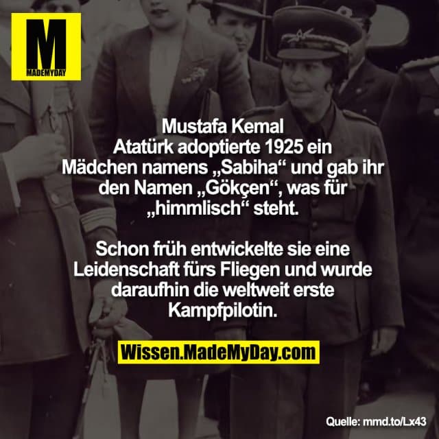 Mustafa Kemal
Atatürk adoptierte 1925 ein
Mädchen namens „Sabiha“ und gab ihr
den Namen „Gökçen“, was für
„himmlisch“ steht.
Schon früh entwickelte sie eine
Leidenschaft fürs Fliegen und wurde
daraufhin die weltweit erste
Kampfpilotin. - Inspiration, Zitate & Sprüche | MadeMyDay | Jetzt entdecken & teilen Mustafa Kemal
Atatürk adoptierte 1925 ein
Mädchen namens „Sabiha“ und gab ihr
den Namen „Gökçen“, was für
„himmlisch“ steht.
Schon früh entwickelte sie eine
Leidenschaft fürs Fliegen und wurde
daraufhin die weltweit erste
Kampfpilotin. - Inspirierendes Zitat mit Bild