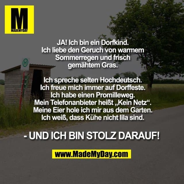 JA! Ich bin ein Dorfkind. Ich liebe den Geruch von warmem Sommerregen und frisch gemähtem Gras. Ich spreche selten Hochdeutsch. Ich freue mich immer auf Dorffeste. Ich habe einen Promilleweg. Mein Telefonanbieter heißt „Kein Netz“. Meine Eier hole ich mir aus dem Garten. Ich weiß, dass Kühe nicht lila sind. - UND ICH BIN STOLZ DARAUF! - Inspiration, Zitate & Sprüche | MadeMyDay | Jetzt entdecken & teilen JA! Ich bin ein Dorfkind. Ich liebe den Geruch von warmem Sommerregen und frisch gemähtem Gras. Ich spreche selten Hochdeutsch. Ich freue mich immer auf Dorffeste. Ich habe einen Promilleweg. Mein Telefonanbieter heißt „Kein Netz“. Meine Eier hole ich mir aus dem Garten. Ich weiß, dass Kühe nicht lila sind. - UND ICH BIN STOLZ DARAUF! - Inspirierendes Zitat mit Bild