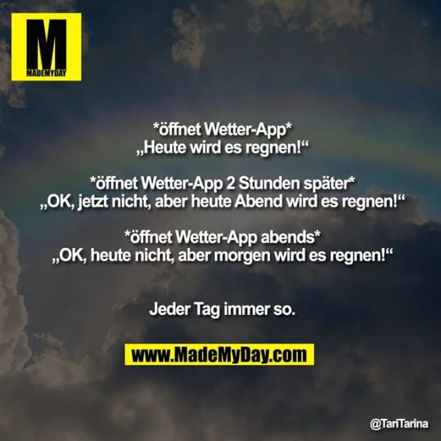 *öffnet Wetter-App*
„Heute wird es regnen!“
*öffnet Wetter-App 2 Stunden später*
„OK, jetzt nicht, aber heute Abend wird es regnen!“
*öffnet Wetter-App abends*
„OK, heute nicht, aber morgen wird es regnen!“
Jeder Tag immer so. - Inspiration, Zitate & Sprüche | MadeMyDay | Jetzt entdecken & teilen *öffnet Wetter-App*
„Heute wird es regnen!“
*öffnet Wetter-App 2 Stunden später*
„OK, jetzt nicht, aber heute Abend wird es regnen!“
*öffnet Wetter-App abends*
„OK, heute nicht, aber morgen wird es regnen!“
Jeder Tag immer so. - Inspirierendes Zitat mit Bild