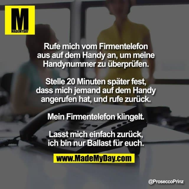 Rufe mich vom Firmentelefon aus auf dem
Handy an, um meine Handynummer zu
überprüfen.
Stelle 20 Minuten später fest, dass mich
jemand auf dem Handy angerufen hat, und
rufe zurück. Mein Firmentelefon klingelt.
Lasst mich einfach zurück, ich bin nur
Ballast für euch. - Inspiration, Zitate & Sprüche | MadeMyDay | Jetzt entdecken & teilen Rufe mich vom Firmentelefon aus auf dem
Handy an, um meine Handynummer zu
überprüfen.
Stelle 20 Minuten später fest, dass mich
jemand auf dem Handy angerufen hat, und
rufe zurück. Mein Firmentelefon klingelt.
Lasst mich einfach zurück, ich bin nur
Ballast für euch. - Inspirierendes Zitat mit Bild
