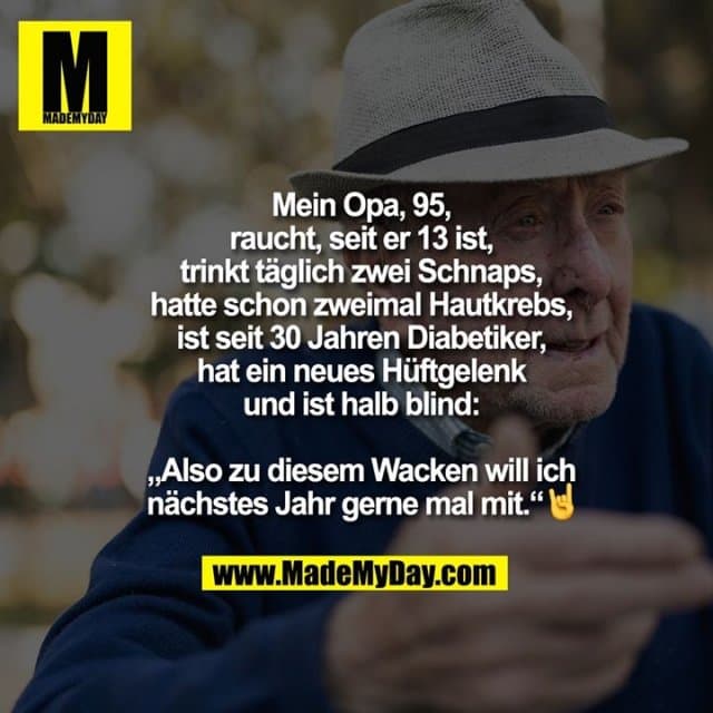 Mein Opa, 95, raucht, seit er 13 ist, trinkt täglich zwei Schnaps, hatte schon zweimal Hautkrebs, ist seit 30 Jahren Diabetiker, hat ein neues Hüftgelenk und ist halb blind:
„Also zu diesem Wacken will ich nächstes Jahr gerne mal mit.“ 🤘 - Inspiration, Zitate & Sprüche | MadeMyDay | Jetzt entdecken & teilen Mein Opa, 95, raucht, seit er 13 ist, trinkt täglich zwei Schnaps, hatte schon zweimal Hautkrebs, ist seit 30 Jahren Diabetiker, hat ein neues Hüftgelenk und ist halb blind:
„Also zu diesem Wacken will ich nächstes Jahr gerne mal mit.“ 🤘 - Inspirierendes Zitat mit Bild