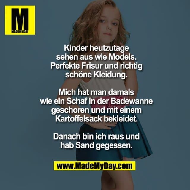 Kinder heutzutage sehen aus wie Models.
Perfekte Frisur und richtig schöne Kleidung.
Mich hat man damals wie ein Schaf in der Badewanne geschoren und mit einem Kartoffelsack bekleidet.
Danach bin ich raus und hab Sand gegessen. - Inspiration, Zitate & Sprüche | MadeMyDay | Jetzt entdecken & teilen Kinder heutzutage sehen aus wie Models.
Perfekte Frisur und richtig schöne Kleidung.
Mich hat man damals wie ein Schaf in der Badewanne geschoren und mit einem Kartoffelsack bekleidet.
Danach bin ich raus und hab Sand gegessen. - Inspirierendes Zitat mit Bild