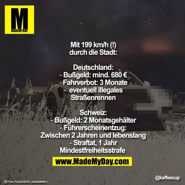 Mit 199 km/h (!)
durch die Stadt:
Deutschland:
- Bußgeld: mind. 680 €
- Fahrverbot: 3 Monate
- eventuell illegales
Straßenrennen
Schweiz:
- Bußgeld: 2 Monatsgehälter
- Führerscheinentzug:
Zwischen 2 Jahren und lebenslang
- Straftat, 1 Jahr
Mindestfreiheitsstrafe Mit 199 km/h (!)
durch die Stadt:
Deutschland:
- Bußgeld: mind. 680 €
- Fahrverbot: 3 Monate
- eventuell illegales
Straßenrennen
Schweiz:
- Bußgeld: 2 Monatsgehälter
- Führerscheinentzug:
Zwischen 2 Jahren und lebenslang
- Straftat, 1 Jahr
Mindestfreiheitsstrafe - Inspiration, Zitate & Sprüche | MadeMyDay | Jetzt entdecken & teilen Mit 199 km/h (!)
durch die Stadt:
Deutschland:
- Bußgeld: mind. 680 €
- Fahrverbot: 3 Monate
- eventuell illegales
Straßenrennen
Schweiz:
- Bußgeld: 2 Monatsgehälter
- Führerscheinentzug:
Zwischen 2 Jahren und lebenslang
- Straftat, 1 Jahr
Mindestfreiheitsstrafe Mit 199 km/h (!)
durch die Stadt:
Deutschland:
- Bußgeld: mind. 680 €
- Fahrverbot: 3 Monate
- eventuell illegales
Straßenrennen
Schweiz:
- Bußgeld: 2 Monatsgehälter
- Führerscheinentzug:
Zwischen 2 Jahren und lebenslang
- Straftat, 1 Jahr
Mindestfreiheitsstrafe - Inspirierendes Zitat mit Bild