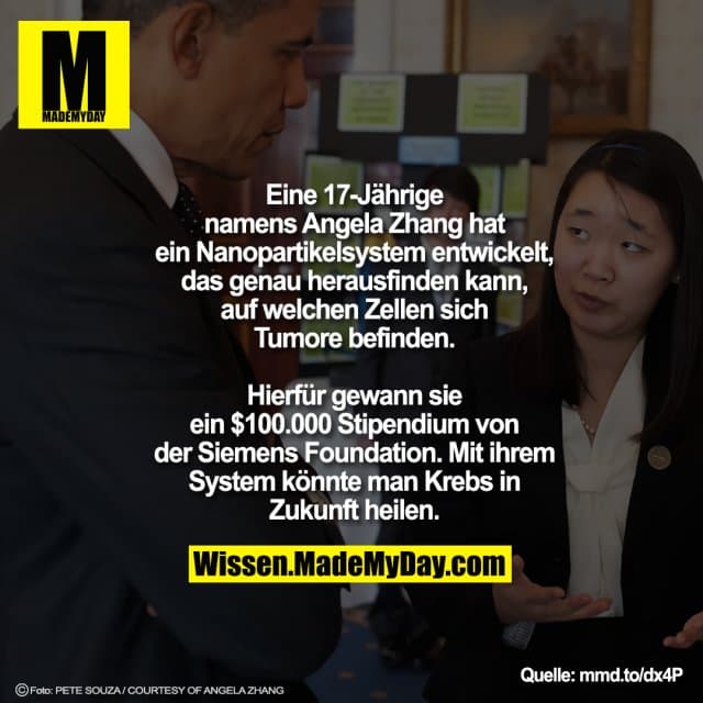 Eine 17-Jährige
namens Angela Zhang hat
ein Nanopartikelsystem entwickelt,
das genau herausfinden kann,
auf welchen Zellen sich
Tumore befinden.
Hierfür gewann sie
ein $100.000 Stipendium von
der Siemens Foundation. Mit ihrem
System könnte man Krebs in
Zukunft heilen. - Inspiration, Zitate & Sprüche | MadeMyDay | Jetzt entdecken & teilen Eine 17-Jährige
namens Angela Zhang hat
ein Nanopartikelsystem entwickelt,
das genau herausfinden kann,
auf welchen Zellen sich
Tumore befinden.
Hierfür gewann sie
ein $100.000 Stipendium von
der Siemens Foundation. Mit ihrem
System könnte man Krebs in
Zukunft heilen. - Inspirierendes Zitat mit Bild