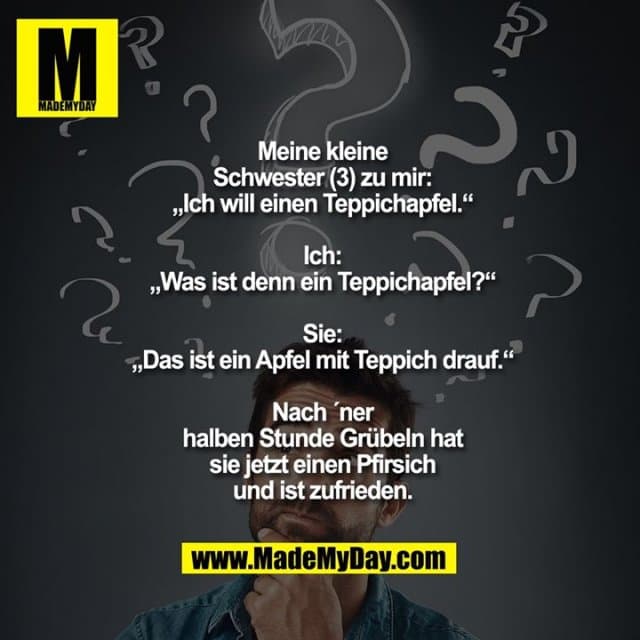 Meine kleine
Schwester (3) zu mir:
„Ich will einen Teppichapfel.“
Ich:
„Was ist denn ein Teppichapfel?“
Sie:
„Das ist ein Apfel mit Teppich drauf.“
Nach ´ner
halben Stunde Grübeln hat
sie jetzt einen Pfirsich
und ist zufrieden. - Inspiration, Zitate & Sprüche | MadeMyDay | Jetzt entdecken & teilen Meine kleine
Schwester (3) zu mir:
„Ich will einen Teppichapfel.“
Ich:
„Was ist denn ein Teppichapfel?“
Sie:
„Das ist ein Apfel mit Teppich drauf.“
Nach ´ner
halben Stunde Grübeln hat
sie jetzt einen Pfirsich
und ist zufrieden. - Inspirierendes Zitat mit Bild