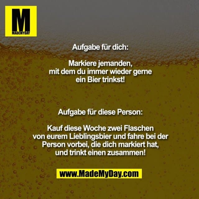 Aufgabe für dich:
Markiere jemanden,
mit dem du immer wieder gerne
ein Bier trinkst!
Aufgabe für diese Person:
Kauf diese Woche zwei Flaschen
von eurem Lieblingsbier und fahre bei der
Person vorbei, die dich markiert hat,
und trinkt einen zusammen! - Inspiration, Zitate & Sprüche | MadeMyDay | Jetzt entdecken & teilen Aufgabe für dich:
Markiere jemanden,
mit dem du immer wieder gerne
ein Bier trinkst!
Aufgabe für diese Person:
Kauf diese Woche zwei Flaschen
von eurem Lieblingsbier und fahre bei der
Person vorbei, die dich markiert hat,
und trinkt einen zusammen! - Inspirierendes Zitat mit Bild