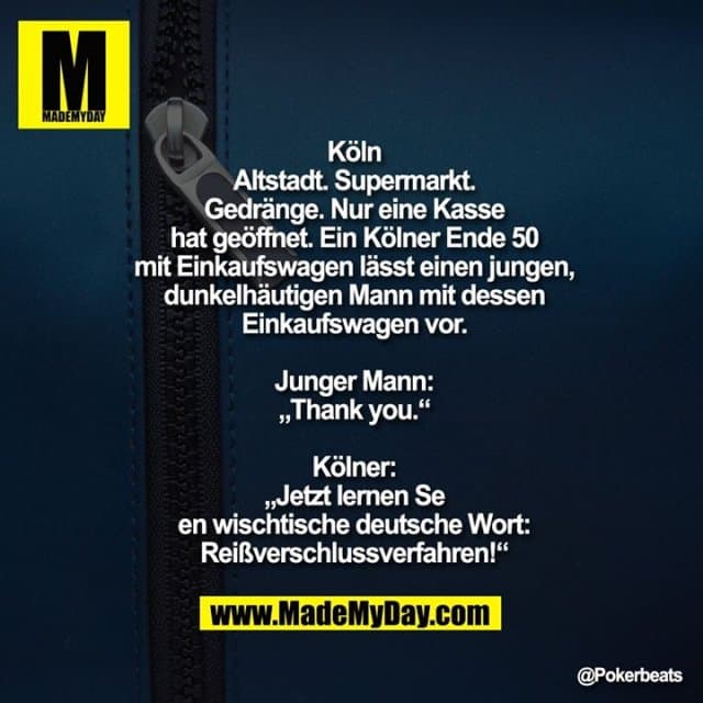 Köln Altstadt. Supermarkt.
Gedränge. Nur eine Kasse hat geöffnet.
Ein Kölner Ende 50 mit Einkaufswagen lässt einen jungen, dunkelhäutigen Mann mit dessen Einkaufswagen vor.
Junger Mann: „Thank you.“
Kölner: „Jetzt lernen Se en wischtische deutsche Wort: Reißverschlussverfahren!“ - Inspiration, Zitate & Sprüche | MadeMyDay | Jetzt entdecken & teilen Köln Altstadt. Supermarkt.
Gedränge. Nur eine Kasse hat geöffnet.
Ein Kölner Ende 50 mit Einkaufswagen lässt einen jungen, dunkelhäutigen Mann mit dessen Einkaufswagen vor.
Junger Mann: „Thank you.“
Kölner: „Jetzt lernen Se en wischtische deutsche Wort: Reißverschlussverfahren!“ - Inspirierendes Zitat mit Bild