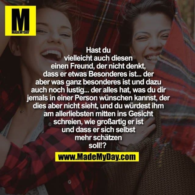 Hast du
vielleicht auch diesen
einen Freund, der nicht denkt,
dass er etwas Besonderes ist... der
aber was ganz besonderes ist und dazu
auch noch lustig... der alles hat, was du dir
jemals in einer Person wünschen kannst, der
dies aber nicht sieht, und du würdest ihm
am allerliebsten mitten ins Gesicht
schreien, wie großartig er ist
und dass er sich selbst
mehr schätzen
soll!? - Inspiration, Zitate & Sprüche | MadeMyDay | Jetzt entdecken & teilen Hast du
vielleicht auch diesen
einen Freund, der nicht denkt,
dass er etwas Besonderes ist... der
aber was ganz besonderes ist und dazu
auch noch lustig... der alles hat, was du dir
jemals in einer Person wünschen kannst, der
dies aber nicht sieht, und du würdest ihm
am allerliebsten mitten ins Gesicht
schreien, wie großartig er ist
und dass er sich selbst
mehr schätzen
soll!? - Inspirierendes Zitat mit Bild