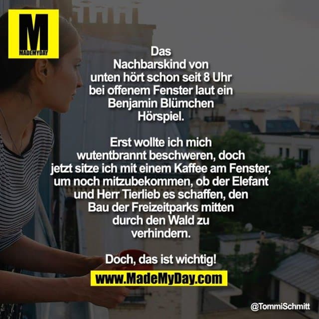 Das Nachbarskind von unten hört schon seit 8 Uhr bei offenem Fenster laut ein Benjamin Blümchen Hörspiel. Erst wollte ich mich wutentbrannt beschweren, doch jetzt sitze ich mit einem Kaffee am Fenster, um noch mitzubekommen, ob der Elefant und Herr Tierlieb es schaffen, den Bau der Freizeitparks mitten durch den Wald zu verhindern.
Doch, das ist wichtig! - Inspiration, Zitate & Sprüche | MadeMyDay | Jetzt entdecken & teilen Das Nachbarskind von unten hört schon seit 8 Uhr bei offenem Fenster laut ein Benjamin Blümchen Hörspiel. Erst wollte ich mich wutentbrannt beschweren, doch jetzt sitze ich mit einem Kaffee am Fenster, um noch mitzubekommen, ob der Elefant und Herr Tierlieb es schaffen, den Bau der Freizeitparks mitten durch den Wald zu verhindern.
Doch, das ist wichtig! - Inspirierendes Zitat mit Bild