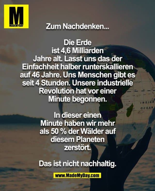 Zum Nachdenken ...
Die Erde ist 4,6 Milliarden Jahre alt. Lasst uns das der Einfachheit halber runterskallieren auf 46 Jahre. Uns Menschen gibt es seit 4 Stunden. Unsere industrielle Revolution hat vor 1 Minute begonnen. In dieser einen Minute haben wir mehr als 50 % der Wälder auf diesem Planeten zerstört.
Das ist nicht nachhaltig. - Inspiration, Zitate & Sprüche | MadeMyDay | Jetzt entdecken & teilen Zum Nachdenken ...
Die Erde ist 4,6 Milliarden Jahre alt. Lasst uns das der Einfachheit halber runterskallieren auf 46 Jahre. Uns Menschen gibt es seit 4 Stunden. Unsere industrielle Revolution hat vor 1 Minute begonnen. In dieser einen Minute haben wir mehr als 50 % der Wälder auf diesem Planeten zerstört.
Das ist nicht nachhaltig. - Inspirierendes Zitat mit Bild