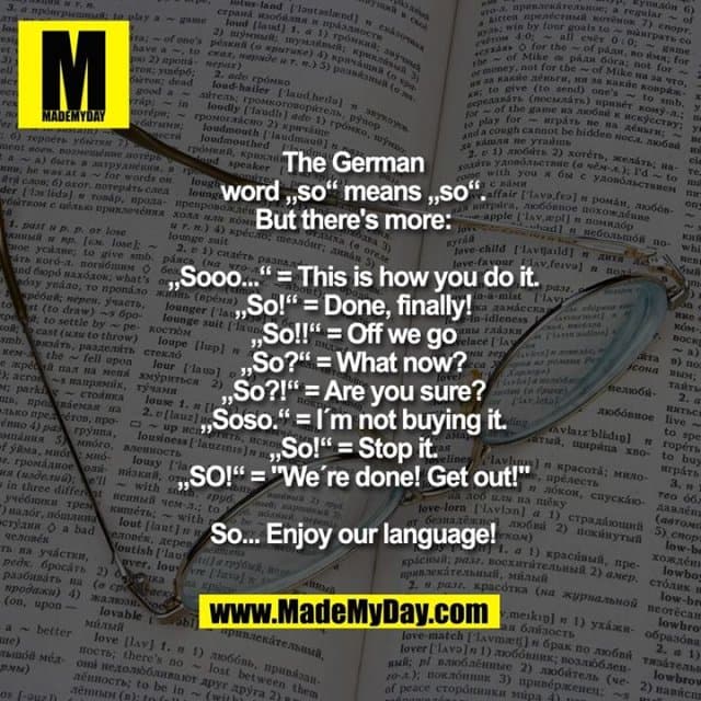 The German
word „so“ means „so“.
But there's more:
„Sooo...“ = This is how you do it.
„So!“ = Done, finally!
„So!!“ = Off we go
„So?“ = What now?
„So?!“ = Are you sure?
„Soso.“ = I´m not buying it.
„So!“ = Stop it.
„SO!“ = "We´re done! Get out!"
So... Enjoy our language! - Inspiration, Zitate & Sprüche | MadeMyDay | Jetzt entdecken & teilen The German
word „so“ means „so“.
But there's more:
„Sooo...“ = This is how you do it.
„So!“ = Done, finally!
„So!!“ = Off we go
„So?“ = What now?
„So?!“ = Are you sure?
„Soso.“ = I´m not buying it.
„So!“ = Stop it.
„SO!“ = "We´re done! Get out!"
So... Enjoy our language! - Inspirierendes Zitat mit Bild