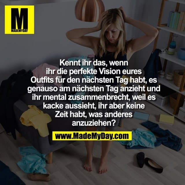 Kennt ihr das, wenn
ihr die perfekte Vision eures
Outfits für den nächsten Tag habt, es
genauso am nächsten Tag anzieht und
ihr mental zusammenbrecht, weil es
kacke aussieht, ihr aber keine
Zeit habt, was anderes
anzuziehen? - Inspiration, Zitate & Sprüche | MadeMyDay | Jetzt entdecken & teilen Kennt ihr das, wenn
ihr die perfekte Vision eures
Outfits für den nächsten Tag habt, es
genauso am nächsten Tag anzieht und
ihr mental zusammenbrecht, weil es
kacke aussieht, ihr aber keine
Zeit habt, was anderes
anzuziehen? - Inspirierendes Zitat mit Bild