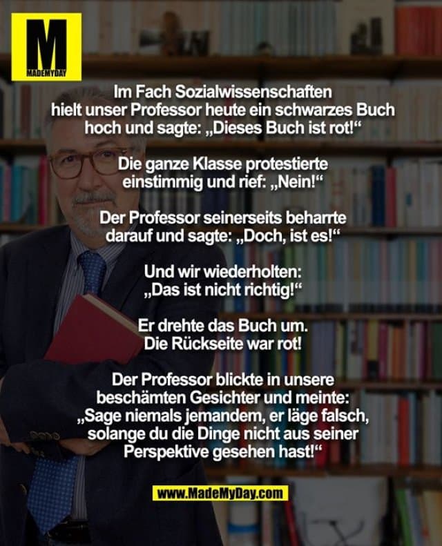 Im Fach Sozialwissenschaften hielt unser Professor heute ein schwarzes Buch hoch und sagte: „Dieses Buch ist rot!“
Die ganze Klasse protestierte einstimmig und rief: „Nein!“
Der Professor seinerseits beharrte darauf und sagte: „Doch, ist es!“
Und wir wiederholten: „Das ist nicht richtig!“
Er drehte das Buch um- und die Rückseite war rot!
Der Professor blickte in unsere beschämten Gesichter und meinte: „Sage niemals jemandem, er läge falsch, solange du die Dinge nicht aus seiner Perspektive gesehen hast!“ - Inspiration, Zitate & Sprüche | MadeMyDay | Jetzt entdecken & teilen Im Fach Sozialwissenschaften hielt unser Professor heute ein schwarzes Buch hoch und sagte: „Dieses Buch ist rot!“
Die ganze Klasse protestierte einstimmig und rief: „Nein!“
Der Professor seinerseits beharrte darauf und sagte: „Doch, ist es!“
Und wir wiederholten: „Das ist nicht richtig!“
Er drehte das Buch um- und die Rückseite war rot!
Der Professor blickte in unsere beschämten Gesichter und meinte: „Sage niemals jemandem, er läge falsch, solange du die Dinge nicht aus seiner Perspektive gesehen hast!“ - Inspirierendes Zitat mit Bild