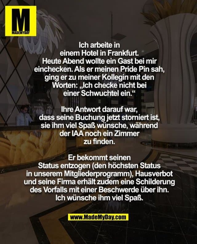 Ich arbeite in
einem Hotel in Frankfurt.
Heute Abend wollte ein Gast bei mir
einchecken. Als er meinen Pride Pin sah,
ging er zu meiner Kollegin mit den
Worten: „Ich checke nicht bei
einer Schwuchtel ein.“
Ihre Antwort darauf war,
dass seine Buchung jetzt storniert ist,
sie ihm viel Spaß wünsche, während
der IAA noch ein Zimmer
zu finden.
Er bekommt seinen
Status entzogen (den höchsten Status
in unserem Mitgliederprogramm), Hausverbot
und seine Firma erhält zudem eine Schilderung
des Vorfalls mit einer Beschwerde über ihn.
Ich wünsche ihm viel Spaß. - Inspiration, Zitate & Sprüche | MadeMyDay | Jetzt entdecken & teilen Ich arbeite in
einem Hotel in Frankfurt.
Heute Abend wollte ein Gast bei mir
einchecken. Als er meinen Pride Pin sah,
ging er zu meiner Kollegin mit den
Worten: „Ich checke nicht bei
einer Schwuchtel ein.“
Ihre Antwort darauf war,
dass seine Buchung jetzt storniert ist,
sie ihm viel Spaß wünsche, während
der IAA noch ein Zimmer
zu finden.
Er bekommt seinen
Status entzogen (den höchsten Status
in unserem Mitgliederprogramm), Hausverbot
und seine Firma erhält zudem eine Schilderung
des Vorfalls mit einer Beschwerde über ihn.
Ich wünsche ihm viel Spaß. - Inspirierendes Zitat mit Bild