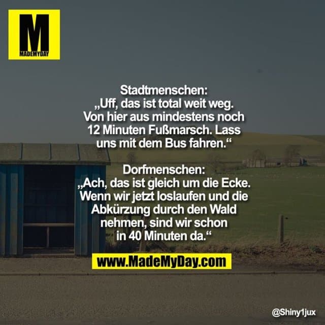 Stadtmenschen: „Uff, das ist total weit weg. Von hier aus mindestens noch 12 Minuten Fußmarsch. Lass uns mit dem Bus fahren.“
Dorfmenschen: „Ach, das ist gleich um die Ecke. Wenn wir jetzt loslaufen und die Abkürzung durch den Wald nehmen, sind wir schon in 40 Minuten da.“ - Inspiration, Zitate & Sprüche | MadeMyDay | Jetzt entdecken & teilen Stadtmenschen: „Uff, das ist total weit weg. Von hier aus mindestens noch 12 Minuten Fußmarsch. Lass uns mit dem Bus fahren.“
Dorfmenschen: „Ach, das ist gleich um die Ecke. Wenn wir jetzt loslaufen und die Abkürzung durch den Wald nehmen, sind wir schon in 40 Minuten da.“ - Inspirierendes Zitat mit Bild
