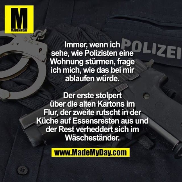 Immer, wenn ich sehe, wie Polizisten eine Wohnung stürmen, frage ich mich, wie das bei mir ablaufen würde.
Der erste stolpert über die alten Kartons im Flur, der zweite rutscht in der Küche auf Essensresten aus und der Rest verheddert sich im Wäscheständer. - Inspiration, Zitate & Sprüche | MadeMyDay | Jetzt entdecken & teilen Immer, wenn ich sehe, wie Polizisten eine Wohnung stürmen, frage ich mich, wie das bei mir ablaufen würde.
Der erste stolpert über die alten Kartons im Flur, der zweite rutscht in der Küche auf Essensresten aus und der Rest verheddert sich im Wäscheständer. - Inspirierendes Zitat mit Bild