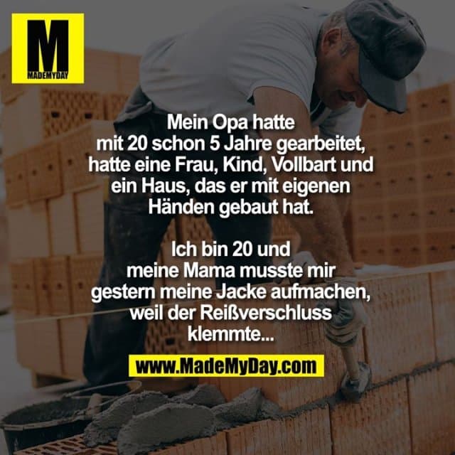 Mein Opa hatte mit 20 schon 5 Jahre gearbeitet, hatte eine Frau, Kind, Vollbart und ein Haus, das er mit eigenen Händen gebaut hat.
Ich bin 20 und meine Mama musste mir gestern meine Jacke aufmachen, weil der Reißverschluss klemmte... - Inspiration, Zitate & Sprüche | MadeMyDay | Jetzt entdecken & teilen Mein Opa hatte mit 20 schon 5 Jahre gearbeitet, hatte eine Frau, Kind, Vollbart und ein Haus, das er mit eigenen Händen gebaut hat.
Ich bin 20 und meine Mama musste mir gestern meine Jacke aufmachen, weil der Reißverschluss klemmte... - Inspirierendes Zitat mit Bild