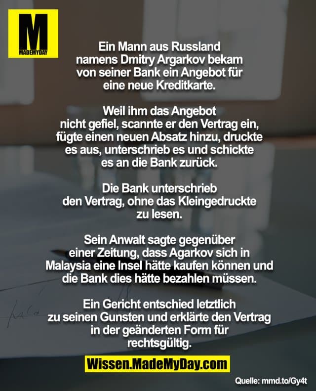 Ein Mann aus Russland
namens Dmitry Argarkov bekam
von seiner Bank ein Angebot für
eine neue Kreditkarte.
Weil ihm das Angebot
nicht gefiel, scannte er den Vertrag ein,
fügte einen neuen Absatz hinzu, druckte
es aus, unterschrieb es und schickte
es an die Bank zurück.
Die Bank unterschrieb
den Vertrag, ohne das Kleingedruckte
zu lesen.
Sein Anwalt sagte gegenüber
einer Zeitung, dass Agarkov sich in
Malaysia eine Insel hätte kaufen können und
die Bank dies hätte bezahlen müssen.
Ein Gericht entschied letztlich
zu seinen Gunsten und erklärte den Vertrag
in der geänderten Form für
rechtsgültig. - Inspiration, Zitate & Sprüche | MadeMyDay | Jetzt entdecken & teilen Ein Mann aus Russland
namens Dmitry Argarkov bekam
von seiner Bank ein Angebot für
eine neue Kreditkarte.
Weil ihm das Angebot
nicht gefiel, scannte er den Vertrag ein,
fügte einen neuen Absatz hinzu, druckte
es aus, unterschrieb es und schickte
es an die Bank zurück.
Die Bank unterschrieb
den Vertrag, ohne das Kleingedruckte
zu lesen.
Sein Anwalt sagte gegenüber
einer Zeitung, dass Agarkov sich in
Malaysia eine Insel hätte kaufen können und
die Bank dies hätte bezahlen müssen.
Ein Gericht entschied letztlich
zu seinen Gunsten und erklärte den Vertrag
in der geänderten Form für
rechtsgültig. - Inspirierendes Zitat mit Bild