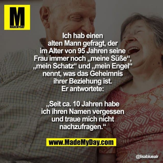 Ich hab einen alten Mann gefragt,
der im Alter von 95 Jahren seine
Frau immer noch „meine Süße“,
„mein Schatz“ und „mein Engel“
nennt, was das Geheimnis ihrer
Beziehung ist. Er antwortete:
„Seit ca. 10 Jahren habe ich
ihren Namen vergessen und
traue mich nicht nachzufragen.“ - Inspiration, Zitate & Sprüche | MadeMyDay | Jetzt entdecken & teilen Ich hab einen alten Mann gefragt,
der im Alter von 95 Jahren seine
Frau immer noch „meine Süße“,
„mein Schatz“ und „mein Engel“
nennt, was das Geheimnis ihrer
Beziehung ist. Er antwortete:
„Seit ca. 10 Jahren habe ich
ihren Namen vergessen und
traue mich nicht nachzufragen.“ - Inspirierendes Zitat mit Bild