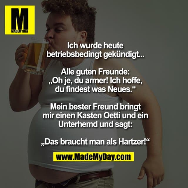 Ich wurde heute
betriebsbedingt gekündigt...
Alle guten Freunde:
„Oh je, du armer! Ich hoffe,
du findest was Neues.“
Mein bester Freund bringt
mir einen Kasten Oetti und ein
Unterhemd und sagt:
„Das braucht man als Hartzer!“ - Inspiration, Zitate & Sprüche | MadeMyDay | Jetzt entdecken & teilen Ich wurde heute
betriebsbedingt gekündigt...
Alle guten Freunde:
„Oh je, du armer! Ich hoffe,
du findest was Neues.“
Mein bester Freund bringt
mir einen Kasten Oetti und ein
Unterhemd und sagt:
„Das braucht man als Hartzer!“ - Inspirierendes Zitat mit Bild