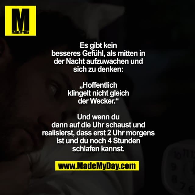 Es gibt kein besseres Gefühl, als mitten in der Nacht aufzuwachen und sich zu denken: „Hoffentlich klingelt nicht gleich der Wecker.“
Und wenn du dann auf die Uhr schaust und realisierst, dass erst 2 Uhr morgens ist und du noch 4 Stunden schlafen kannst. - Inspiration, Zitate & Sprüche | MadeMyDay | Jetzt entdecken & teilen Es gibt kein besseres Gefühl, als mitten in der Nacht aufzuwachen und sich zu denken: „Hoffentlich klingelt nicht gleich der Wecker.“
Und wenn du dann auf die Uhr schaust und realisierst, dass erst 2 Uhr morgens ist und du noch 4 Stunden schlafen kannst. - Inspirierendes Zitat mit Bild