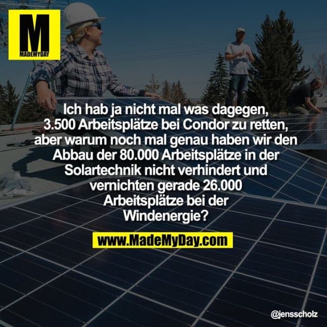 Ich hab ja nicht mal was dagegen, 3.500 Arbeitsplätze bei Condor zu retten, aber warum noch mal genau haben wir den Abbau der 80.000 Arbeitsplätze in der Solartechnik nicht verhindert und vernichten gerade 26.000 Arbeitsplätze bei der Windenergie? - Inspiration, Zitate & Sprüche | MadeMyDay | Jetzt entdecken & teilen Ich hab ja nicht mal was dagegen, 3.500 Arbeitsplätze bei Condor zu retten, aber warum noch mal genau haben wir den Abbau der 80.000 Arbeitsplätze in der Solartechnik nicht verhindert und vernichten gerade 26.000 Arbeitsplätze bei der Windenergie? - Inspirierendes Zitat mit Bild