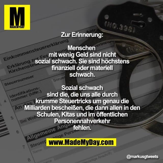 Zur Erinnerung:
Menschen
mit wenig Geld sind nicht
sozial schwach. Sie sind höchstens
finanziell oder materiell
schwach.
Sozial schwach
sind die, die uns alle durch
krumme Steuertricks um genau die
Milliarden bescheißen, die dann allen in den
Schulen, Kitas und im öffentlichen
Personennahverkehr
fehlen. - Inspiration, Zitate & Sprüche | MadeMyDay | Jetzt entdecken & teilen Zur Erinnerung:
Menschen
mit wenig Geld sind nicht
sozial schwach. Sie sind höchstens
finanziell oder materiell
schwach.
Sozial schwach
sind die, die uns alle durch
krumme Steuertricks um genau die
Milliarden bescheißen, die dann allen in den
Schulen, Kitas und im öffentlichen
Personennahverkehr
fehlen. - Inspirierendes Zitat mit Bild