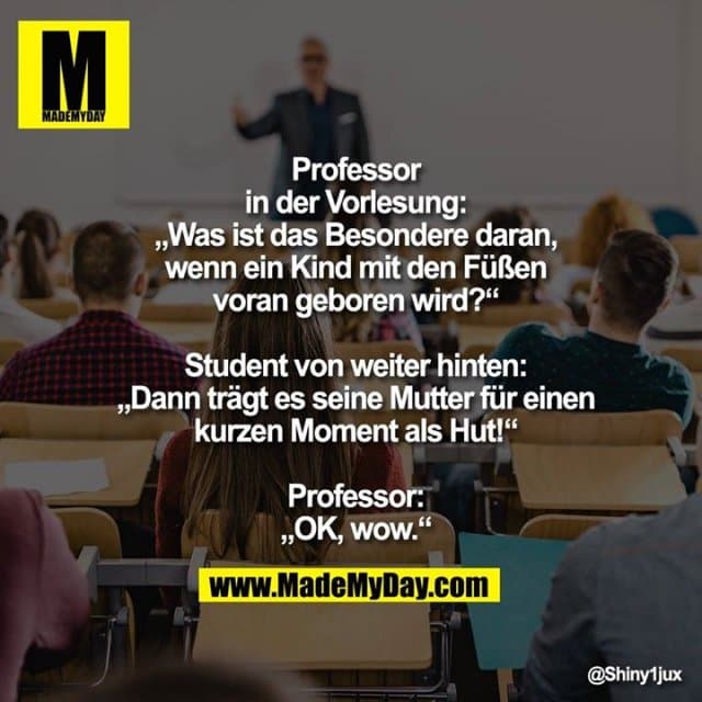 Professor in der Vorlesung:
„Was ist das Besondere daran, wenn ein Kind mit den Füßen voran geboren wird?“
Student von weiter hinten:
„Dann trägt es seine Mutter für einen kurzen Moment als Hut!“
Professor:
„OK, wow.“ - Inspiration, Zitate & Sprüche | MadeMyDay | Jetzt entdecken & teilen Professor in der Vorlesung:
„Was ist das Besondere daran, wenn ein Kind mit den Füßen voran geboren wird?“
Student von weiter hinten:
„Dann trägt es seine Mutter für einen kurzen Moment als Hut!“
Professor:
„OK, wow.“ - Inspirierendes Zitat mit Bild