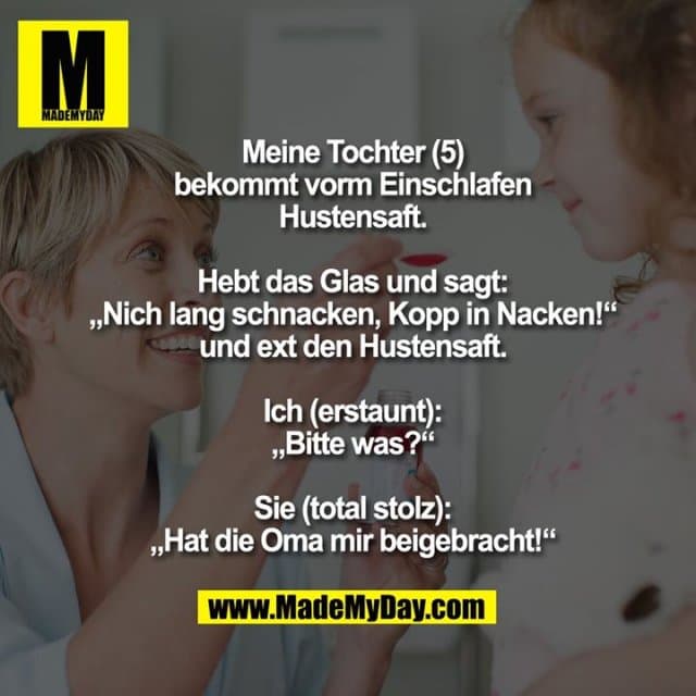 Meine Tochter (5) bekommt vorm Einschlafen Hustensaft.
Hebt das Glas und sagt:
„Nich lang schnacken, Kopp in Nacken!“
und ext den Hustensaft.
Ich (erstaunt): „Bitte was?“
Sie (total stolz): „Hat die Oma mir beigebracht!“ - Inspiration, Zitate & Sprüche | MadeMyDay | Jetzt entdecken & teilen Meine Tochter (5) bekommt vorm Einschlafen Hustensaft.
Hebt das Glas und sagt:
„Nich lang schnacken, Kopp in Nacken!“
und ext den Hustensaft.
Ich (erstaunt): „Bitte was?“
Sie (total stolz): „Hat die Oma mir beigebracht!“ - Inspirierendes Zitat mit Bild
