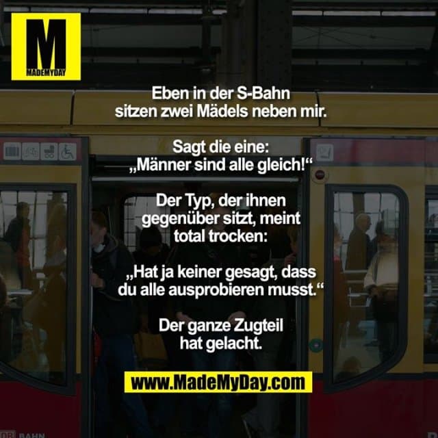 Eben in der S-Bahn sitzen
zwei Mädels neben mir.
Sagt die eine:
„Männer sind alle gleich!“
Der Typ, der ihnen gegenüber
sitzt, meint total trocken:
„Hat ja keiner gesagt, dass
du alle ausprobieren musst.“
Der ganze Zugteil hat gelacht. - Inspiration, Zitate & Sprüche | MadeMyDay | Jetzt entdecken & teilen Eben in der S-Bahn sitzen
zwei Mädels neben mir.
Sagt die eine:
„Männer sind alle gleich!“
Der Typ, der ihnen gegenüber
sitzt, meint total trocken:
„Hat ja keiner gesagt, dass
du alle ausprobieren musst.“
Der ganze Zugteil hat gelacht. - Inspirierendes Zitat mit Bild