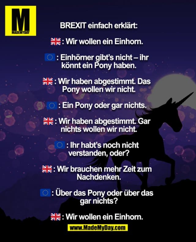 BREXIT einfach erklärt:
: Wir wollen ein Einhorn.
: Einhörner gibt’s nicht – ihr
könnt ein Pony haben.
: Wir haben abgestimmt. Das
Pony wollen wir nicht.
: Ein Pony oder gar nichts.
: Wir haben abgestimmt. Gar
nichts wollen wir nicht.
: Ihr habt’s noch nicht
verstanden, oder?
: Wir brauchen mehr Zeit zum
Nachdenken.
: Über das Pony oder über das
gar nichts?
: Wir wollen ein Einhorn. - Inspiration, Zitate & Sprüche | MadeMyDay | Jetzt entdecken & teilen BREXIT einfach erklärt:
: Wir wollen ein Einhorn.
: Einhörner gibt’s nicht – ihr
könnt ein Pony haben.
: Wir haben abgestimmt. Das
Pony wollen wir nicht.
: Ein Pony oder gar nichts.
: Wir haben abgestimmt. Gar
nichts wollen wir nicht.
: Ihr habt’s noch nicht
verstanden, oder?
: Wir brauchen mehr Zeit zum
Nachdenken.
: Über das Pony oder über das
gar nichts?
: Wir wollen ein Einhorn. - Inspirierendes Zitat mit Bild