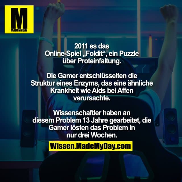 2011 es das Online-Spiel „Foldit“, ein
Puzzle über Proteinfaltung. Die Gamer
entschlüsselten die Struktur eines Enzyms, das
eine ähnliche Krankheit wie Aids bei Affen
verursachte. Wissenschaftler haben an diesem
Problem 13 Jahre gearbeitet, die Gamer lösten
das Problem in nur drei Wochen. - Inspiration, Zitate & Sprüche | MadeMyDay | Jetzt entdecken & teilen 2011 es das Online-Spiel „Foldit“, ein
Puzzle über Proteinfaltung. Die Gamer
entschlüsselten die Struktur eines Enzyms, das
eine ähnliche Krankheit wie Aids bei Affen
verursachte. Wissenschaftler haben an diesem
Problem 13 Jahre gearbeitet, die Gamer lösten
das Problem in nur drei Wochen. - Inspirierendes Zitat mit Bild